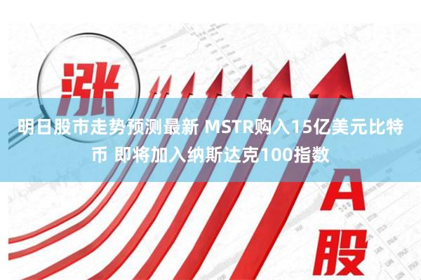 明日股市走势预测最新 MSTR购入15亿美元比特币 即将加入纳斯达克100指数