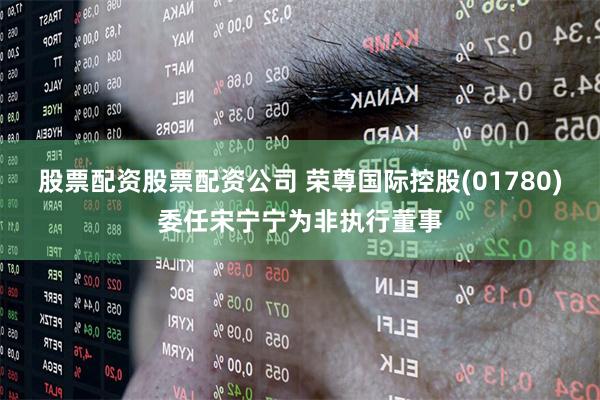 股票配资股票配资公司 荣尊国际控股(01780)委任宋宁宁为非执行董事
