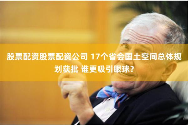 股票配资股票配资公司 17个省会国土空间总体规划获批 谁更吸引眼球？