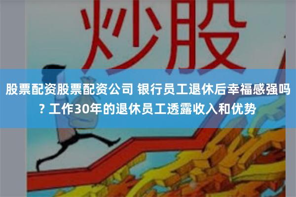 股票配资股票配资公司 银行员工退休后幸福感强吗? 工作30年的退休员工透露收入和优势