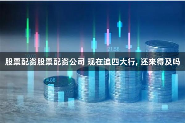 股票配资股票配资公司 现在追四大行, 还来得及吗