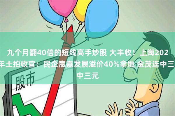 九个月翻40倍的短线高手炒股 大丰收！上海2024年土拍收官：民企宸嘉发展溢价40%拿地 金茂连中三元