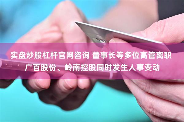 实盘炒股杠杆官网咨询 董事长等多位高管离职 广百股份、岭南控股同时发生人事变动