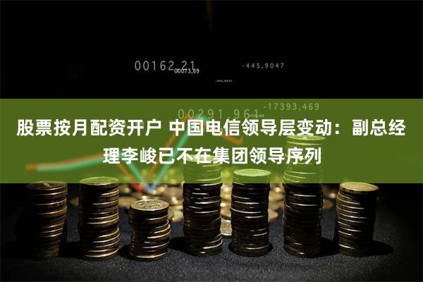 股票按月配资开户 中国电信领导层变动：副总经理李峻已不在集团领导序列