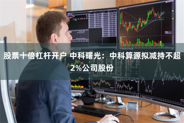 股票十倍杠杆开户 中科曙光：中科算源拟减持不超2%公司股份