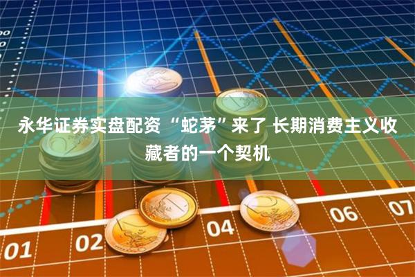 永华证券实盘配资 “蛇茅”来了 长期消费主义收藏者的一个契机