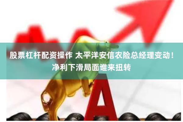 股票杠杆配资操作 太平洋安信农险总经理变动！净利下滑局面谁来扭转
