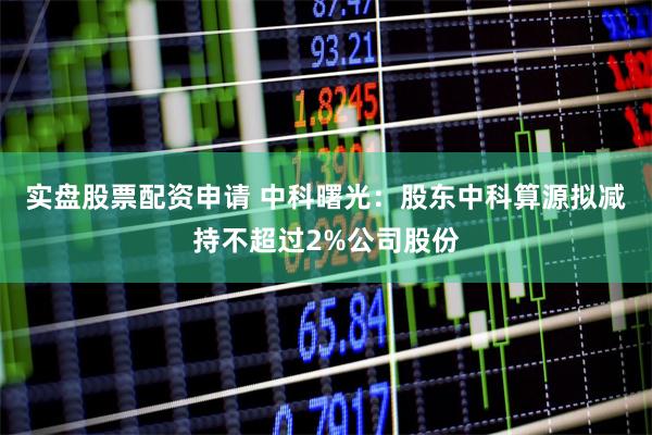 实盘股票配资申请 中科曙光：股东中科算源拟减持不超过2%公司股份
