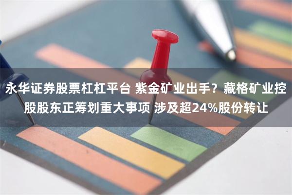 永华证券股票杠杠平台 紫金矿业出手？藏格矿业控股股东正筹划重大事项 涉及超24%股份转让