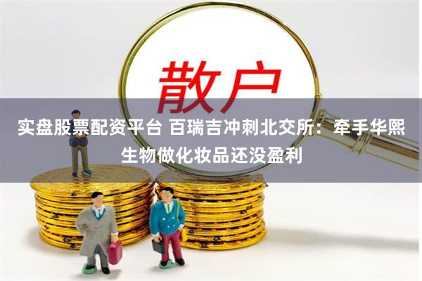 实盘股票配资平台 百瑞吉冲刺北交所：牵手华熙生物做化妆品还没盈利