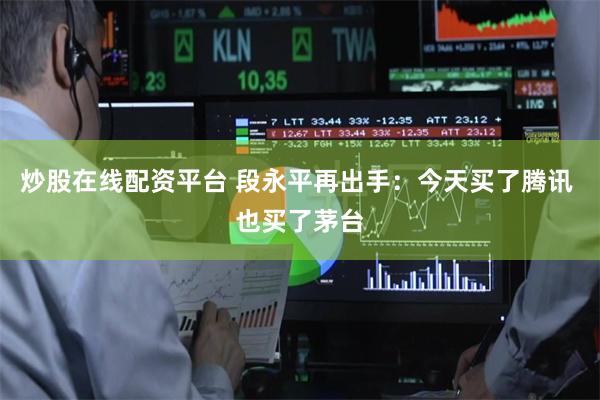炒股在线配资平台 段永平再出手：今天买了腾讯 也买了茅台