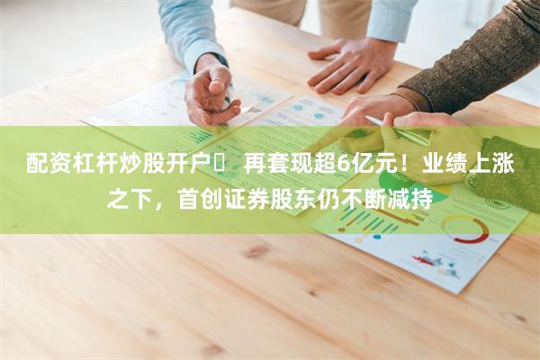配资杠杆炒股开户	 再套现超6亿元！业绩上涨之下，首创证券股东仍不断减持