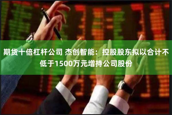 期货十倍杠杆公司 杰创智能：控股股东拟以合计不低于1500万元增持公司股份