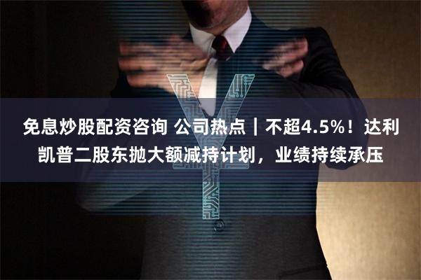 免息炒股配资咨询 公司热点｜不超4.5%！达利凯普二股东抛大额减持计划，业绩持续承压