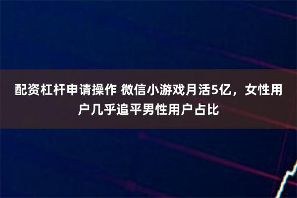 配资杠杆申请操作 微信小游戏月活5亿，女性用户几乎追平男性用户占比
