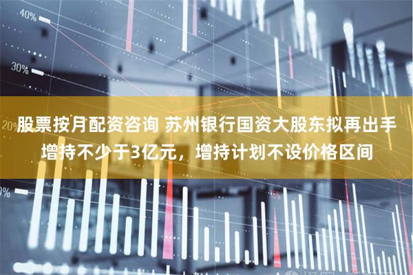 股票按月配资咨询 苏州银行国资大股东拟再出手增持不少于3亿元，增持计划不设价格区间