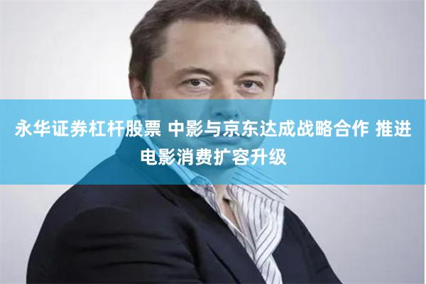 永华证券杠杆股票 中影与京东达成战略合作 推进电影消费扩容升级