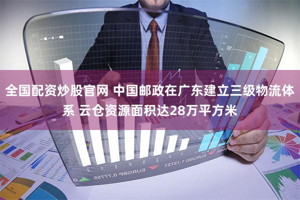 全国配资炒股官网 中国邮政在广东建立三级物流体系 云仓资源面积达28万平方米