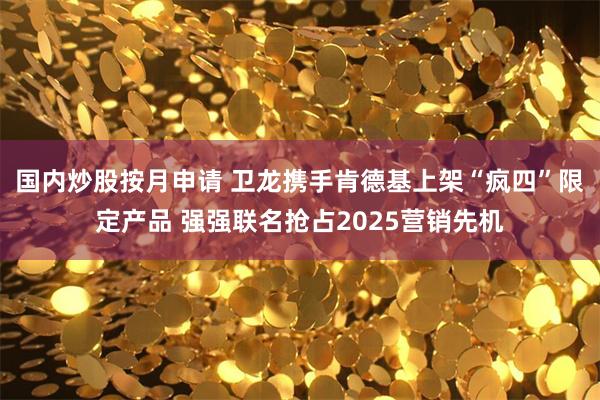 国内炒股按月申请 卫龙携手肯德基上架“疯四”限定产品 强强联名抢占2025营销先机