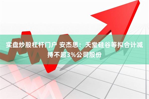 实盘炒股杠杆门户 安杰思：天堂硅谷等拟合计减持不超3%公司股份
