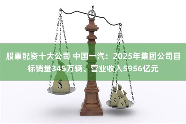 股票配资十大公司 中国一汽：2025年集团公司目标销量345万辆、营业收入5956亿元