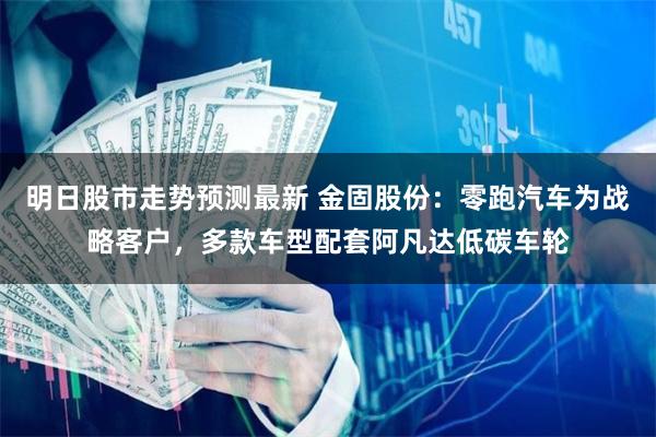 明日股市走势预测最新 金固股份：零跑汽车为战略客户，多款车型配套阿凡达低碳车轮