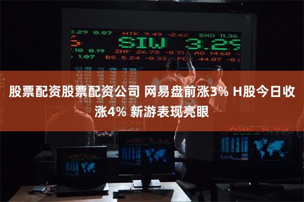 股票配资股票配资公司 网易盘前涨3% H股今日收涨4% 新游