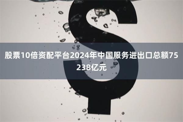 股票10倍资配平台2024年中国服务进出口总额75238亿元
