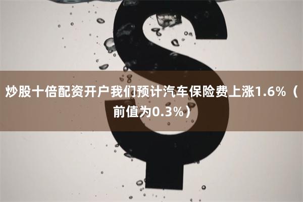 炒股十倍配资开户我们预计汽车保险费上涨1.6%（前值为0.3%）