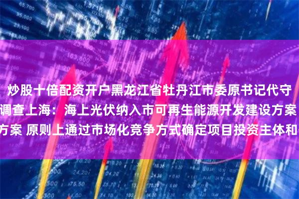 炒股十倍配资开户黑龙江省牡丹江市委原书记代守仑接受纪律审查和监察调查上海：海上光伏纳入市可再生能源开发建设方案 原则上通过市场化竞争方式确定项目投资主体和开发时序以下为原文：